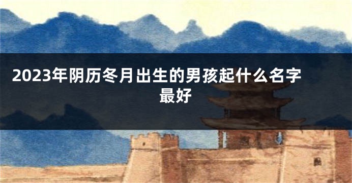 2023年阴历冬月出生的男孩起什么名字最好