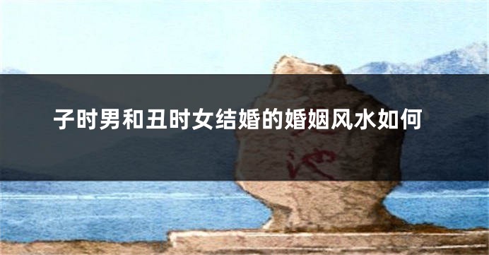子时男和丑时女结婚的婚姻风水如何
