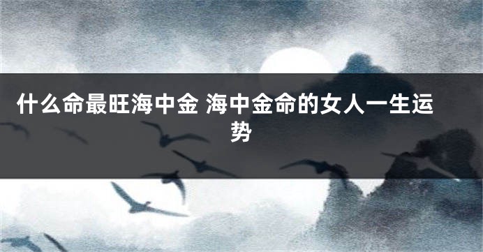 什么命最旺海中金 海中金命的女人一生运势