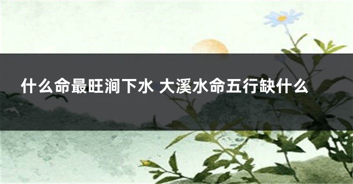 什么命最旺涧下水 大溪水命五行缺什么