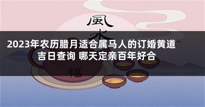 2023年农历腊月适合属马人的订婚黄道吉日查询 哪天定亲百年好合