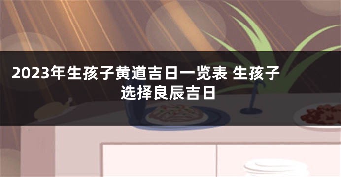 2023年生孩子黄道吉日一览表 生孩子选择良辰吉日