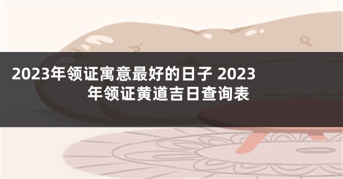 2023年领证寓意最好的日子 2023年领证黄道吉日查询表