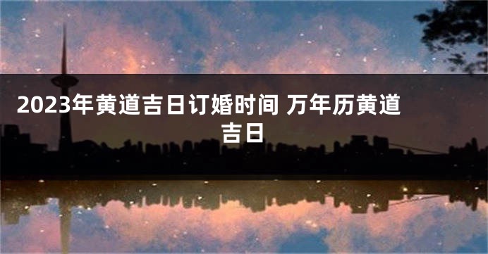 2023年黄道吉日订婚时间 万年历黄道吉日