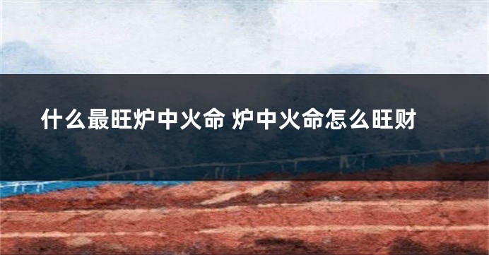 什么最旺炉中火命 炉中火命怎么旺财