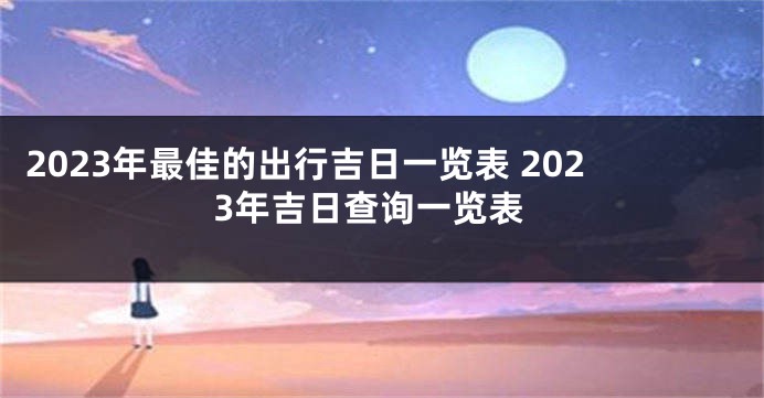 2023年最佳的出行吉日一览表 2023年吉日查询一览表