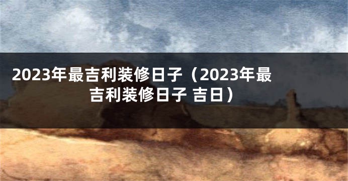 2023年最吉利装修日子（2023年最吉利装修日子 吉日）