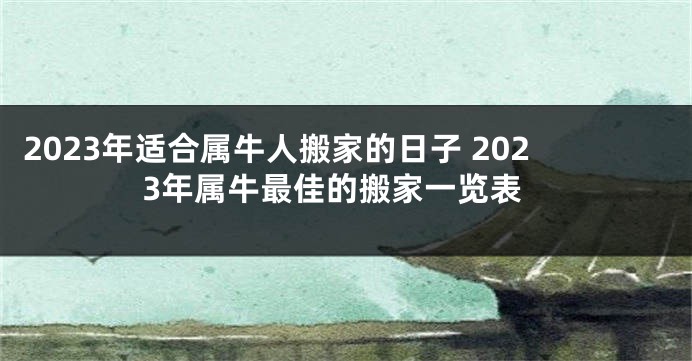 2023年适合属牛人搬家的日子 2023年属牛最佳的搬家一览表