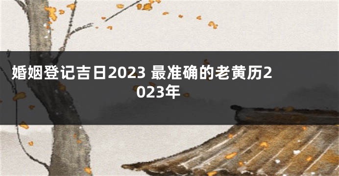 婚姻登记吉日2023 最准确的老黄历2023年