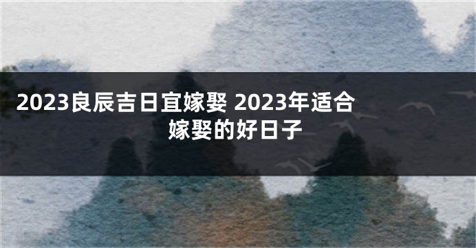 2023良辰吉日宜嫁娶 2023年适合嫁娶的好日子