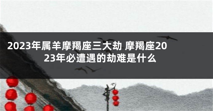 2023年属羊摩羯座三大劫 摩羯座2023年必遭遇的劫难是什么