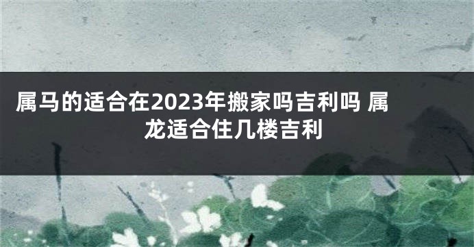 属马的适合在2023年搬家吗吉利吗 属龙适合住几楼吉利