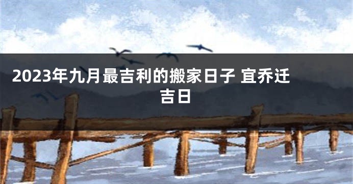 2023年九月最吉利的搬家日子 宜乔迁吉日