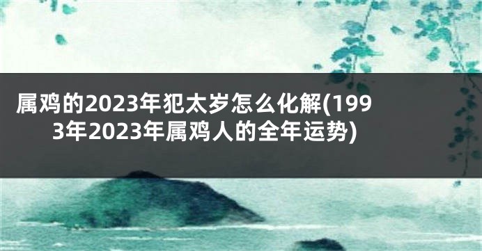 属鸡的2023年犯太岁怎么化解(1993年2023年属鸡人的全年运势)