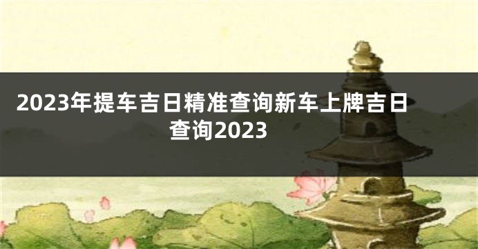 2023年提车吉日精准查询新车上牌吉日查询2023