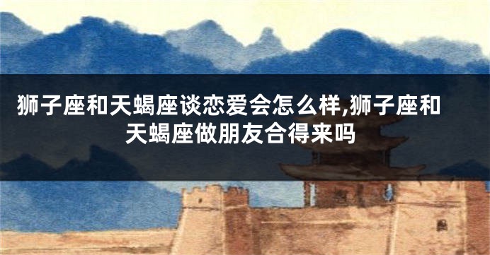 狮子座和天蝎座谈恋爱会怎么样,狮子座和天蝎座做朋友合得来吗