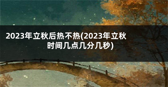 2023年立秋后热不热(2023年立秋时间几点几分几秒)