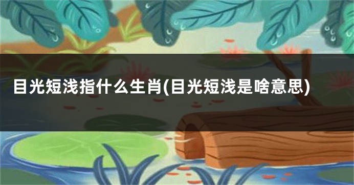目光短浅指什么生肖(目光短浅是啥意思)