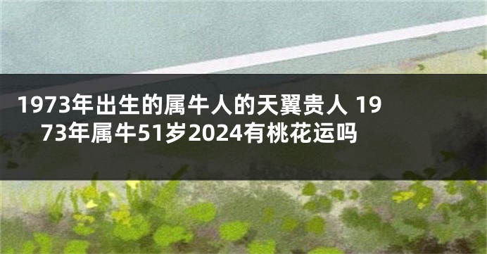 1973年出生的属牛人的天翼贵人 1973年属牛51岁2024有桃花运吗