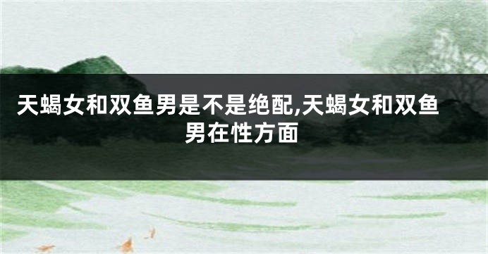天蝎女和双鱼男是不是绝配,天蝎女和双鱼男在性方面