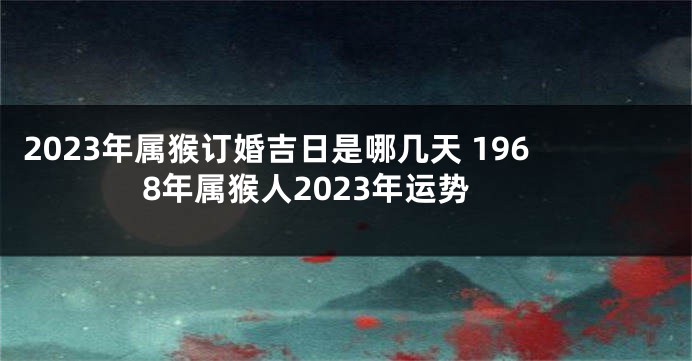 2023年属猴订婚吉日是哪几天 1968年属猴人2023年运势