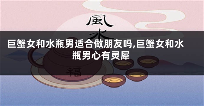 巨蟹女和水瓶男适合做朋友吗,巨蟹女和水瓶男心有灵犀