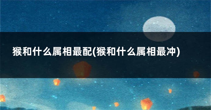 猴和什么属相最配(猴和什么属相最冲)