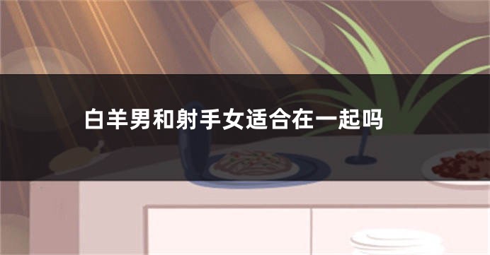  白羊男和射手女适合在一起吗