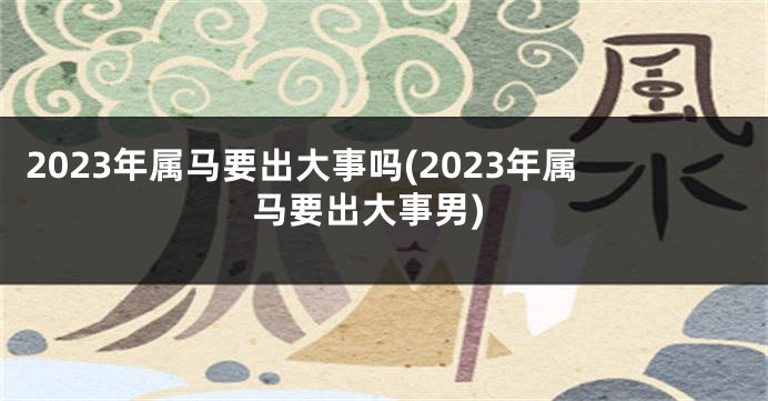 2023年属马要出大事吗(2023年属马要出大事男)