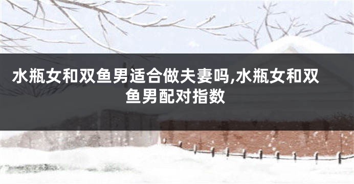 水瓶女和双鱼男适合做夫妻吗,水瓶女和双鱼男配对指数