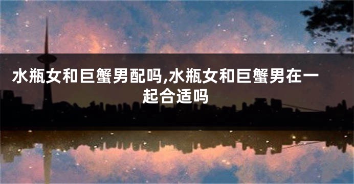 水瓶女和巨蟹男配吗,水瓶女和巨蟹男在一起合适吗