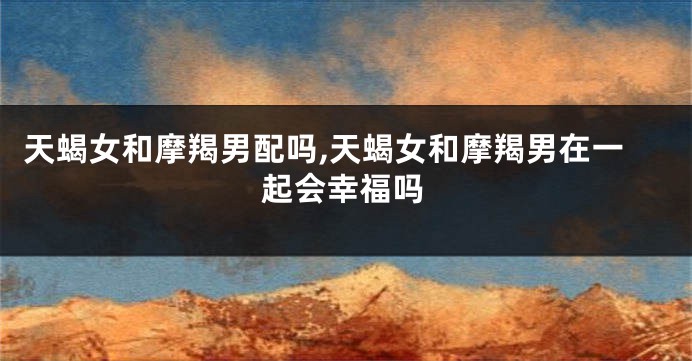 天蝎女和摩羯男配吗,天蝎女和摩羯男在一起会幸福吗
