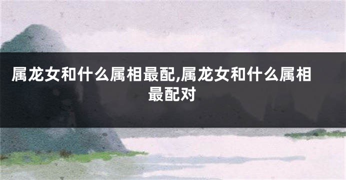 属龙女和什么属相最配,属龙女和什么属相最配对