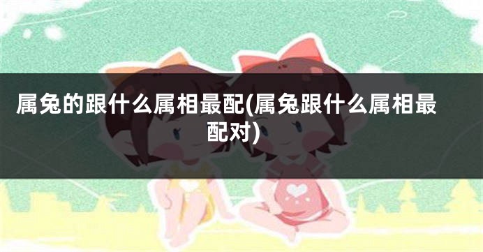 属兔的跟什么属相最配(属兔跟什么属相最配对)