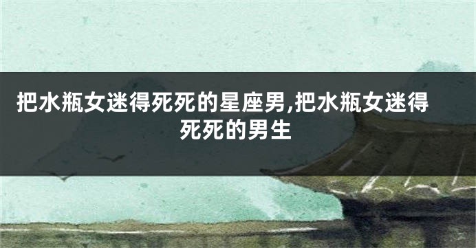 把水瓶女迷得死死的星座男,把水瓶女迷得死死的男生