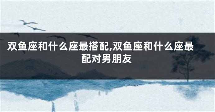 双鱼座和什么座最搭配,双鱼座和什么座最配对男朋友