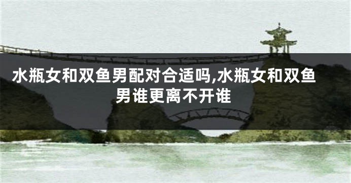水瓶女和双鱼男配对合适吗,水瓶女和双鱼男谁更离不开谁