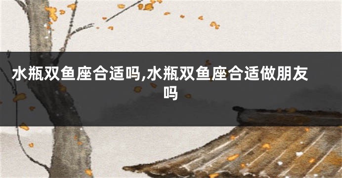 水瓶双鱼座合适吗,水瓶双鱼座合适做朋友吗