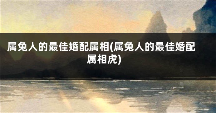 属兔人的最佳婚配属相(属兔人的最佳婚配属相虎)