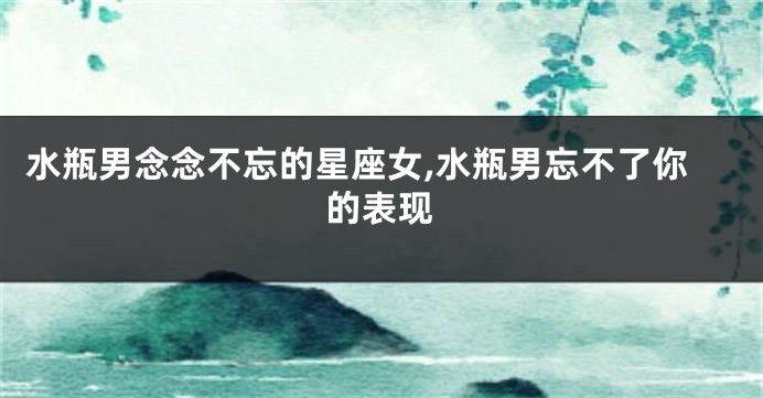 水瓶男念念不忘的星座女,水瓶男忘不了你的表现