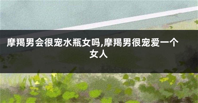摩羯男会很宠水瓶女吗,摩羯男很宠爱一个女人
