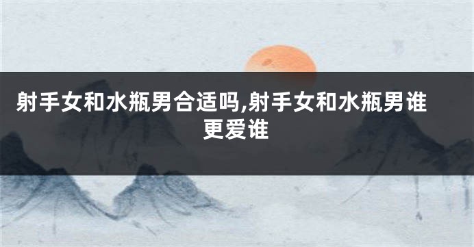 射手女和水瓶男合适吗,射手女和水瓶男谁更爱谁