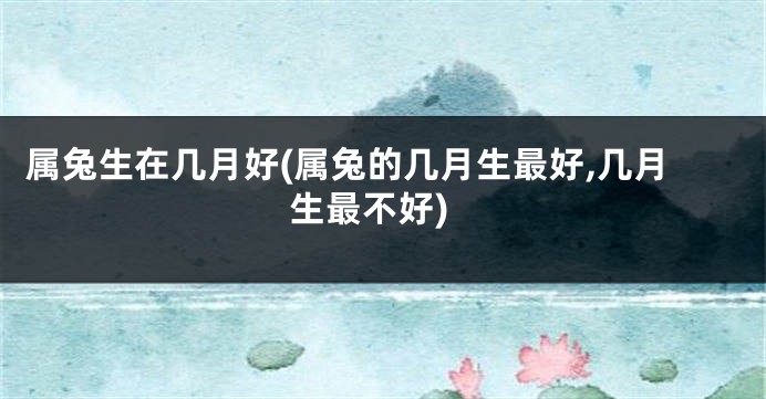 属兔生在几月好(属兔的几月生最好,几月生最不好)