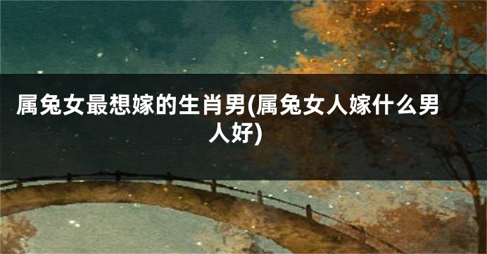属兔女最想嫁的生肖男(属兔女人嫁什么男人好)