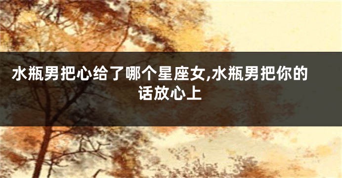 水瓶男把心给了哪个星座女,水瓶男把你的话放心上
