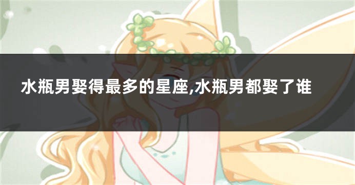 水瓶男娶得最多的星座,水瓶男都娶了谁