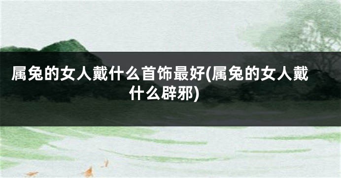 属兔的女人戴什么首饰最好(属兔的女人戴什么辟邪)