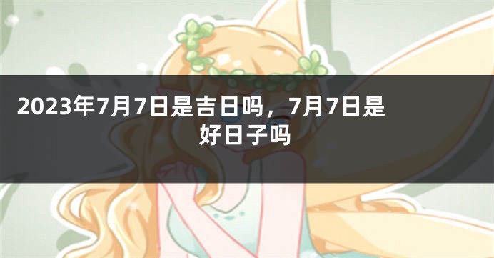 2023年7月7日是吉日吗，7月7日是好日子吗