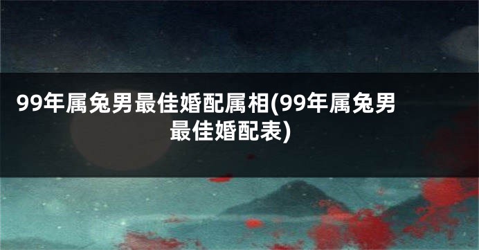 99年属兔男最佳婚配属相(99年属兔男最佳婚配表)