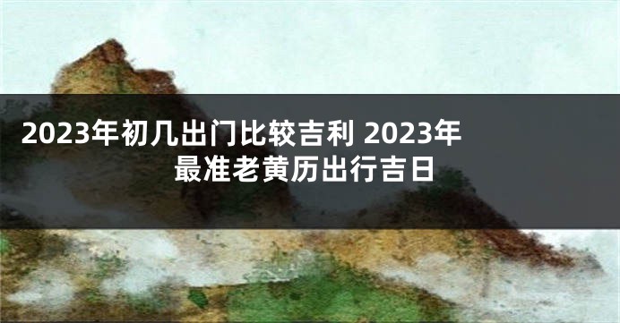 2023年初几出门比较吉利 2023年最准老黄历出行吉日